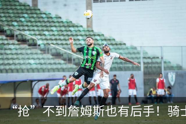 “抢”不到詹姆斯也有后手！骑士锋线补强瞄准西班牙联赛新科MVP