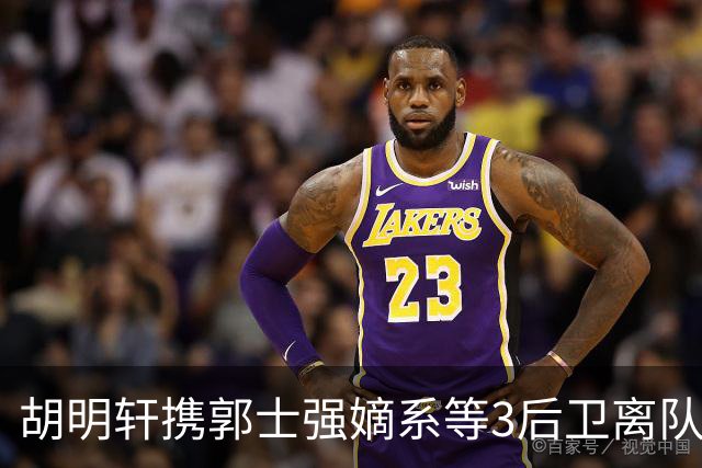 胡明轩携郭士强嫡系等3后卫离队！谁来入替？赵维伦不如混血后卫