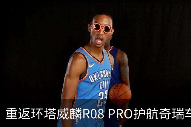 重返环塔威麟R08 PRO护航奇瑞车队征战新疆