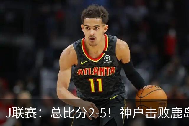 J联赛：总比分2-5！神户击败鹿岛夺冠